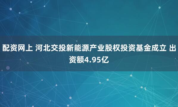 配资网上 河北交投新能源产业股权投资基金成立 出资额4.95亿