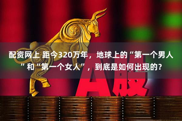 配资网上 距今320万年，地球上的“第一个男人”和“第一个女人”，到底是如何出现的？