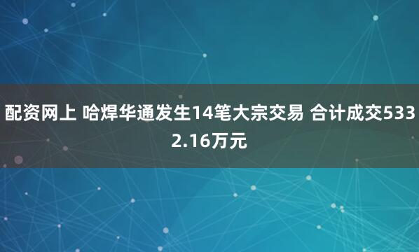 配资网上 哈焊华通发生14笔大宗交易 合计成交5332.16万元