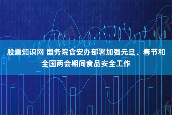 股票知识网 国务院食安办部署加强元旦、春节和全国两会期间食品安全工作