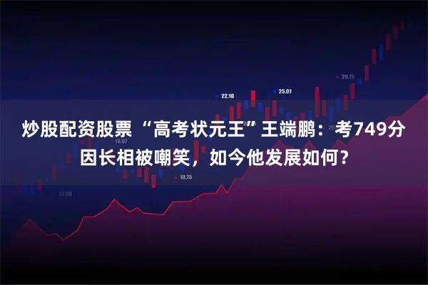 炒股配资股票 “高考状元王”王端鹏：考749分因长相被嘲笑，如今他发展如何？